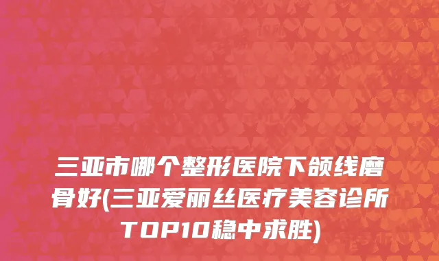 三亚市哪个整形医院下颌线磨骨好(三亚爱丽丝医疗美容诊所TOP10稳中求胜)
