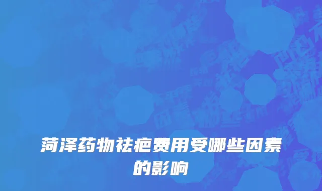 菏泽药物祛疤费用受哪些因素的影响
