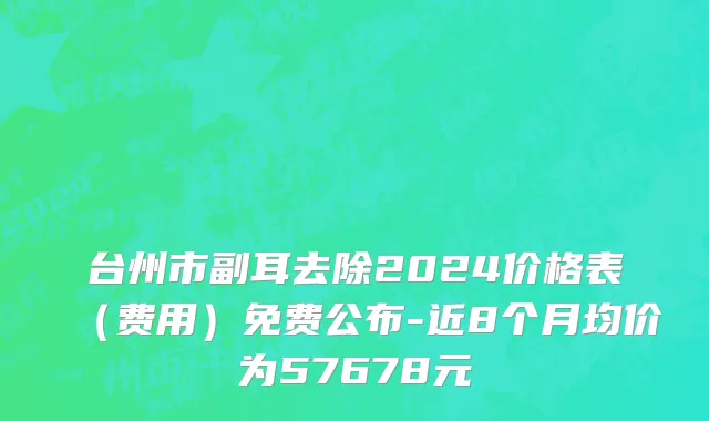 台州市副耳去除2024价格表（费用）免费公布-近8个月均价为57678元