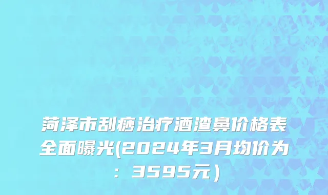 菏泽市刮痧治疗酒渣鼻价格表全面曝光(2024年3月均价为：3595元）