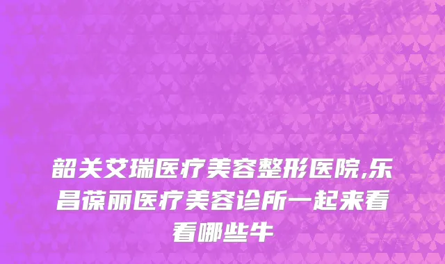 韶关艾瑞医疗美容整形医院,乐昌葆丽医疗美容诊所一起来看看哪些牛