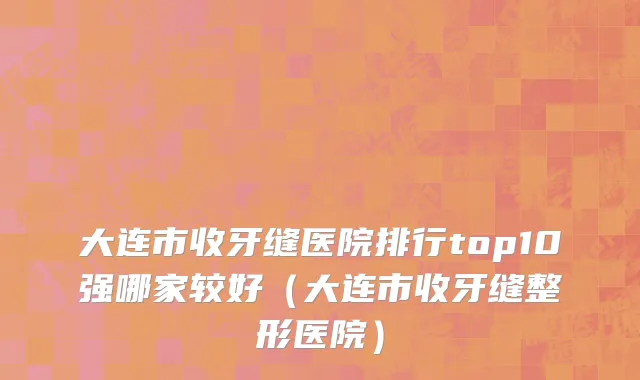 大连市收牙缝医院排行top10强哪家较好（大连市收牙缝整形医院）