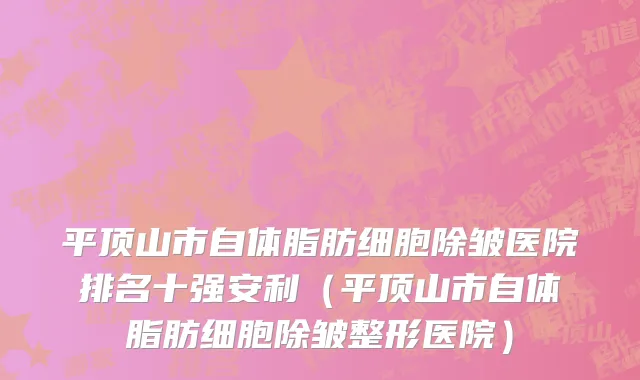 平顶山市自体脂肪细胞除皱医院排名十强安利（平顶山市自体脂肪细胞除皱整形医院）