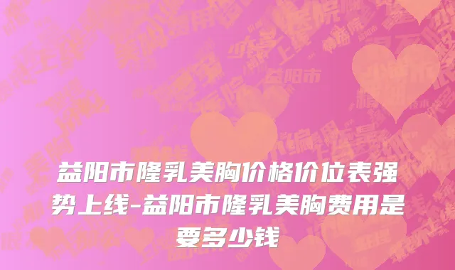 益阳市隆乳美胸价格价位表强势上线-益阳市隆乳美胸费用是要多少钱