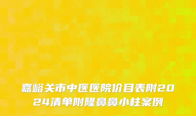 嘉峪关市中医医院价目表附2024清单附隆鼻鼻小柱案例