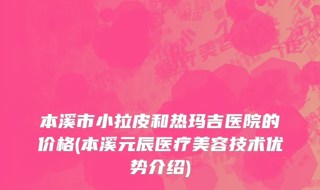 本溪市小拉皮和热玛吉医院的价格(本溪元辰医疗美容技术优势介绍)