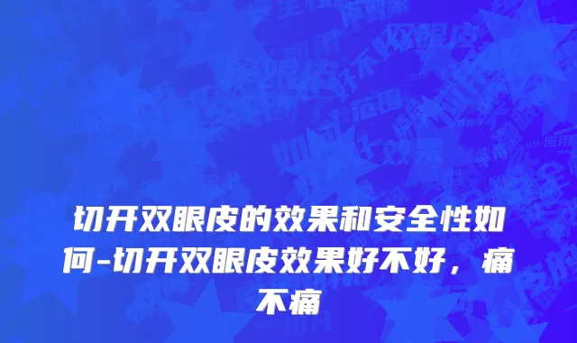 切开双眼皮的效果和安全性如何-切开双眼皮效果好不好，痛不痛