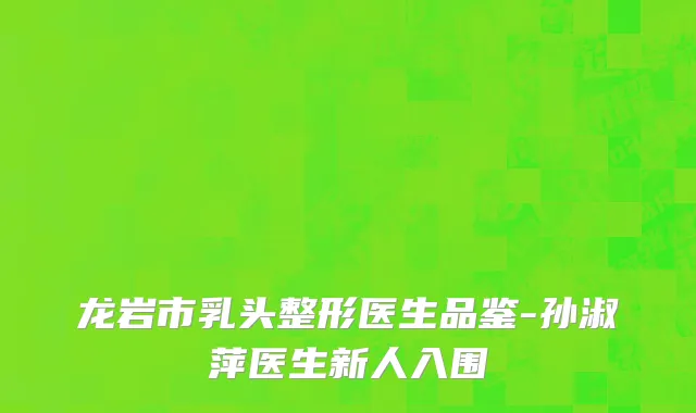龙岩市乳头整形医生品鉴-孙淑萍医生新人入围