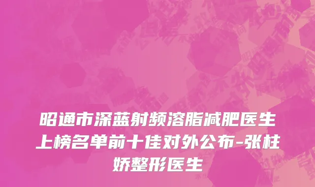 昭通市深蓝射频溶脂减肥医生上榜名单前十佳对外公布-张柱娇整形医生