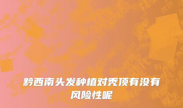 黔西南头发种植对秃顶有没有风险性呢