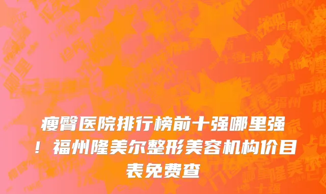 瘦臀医院排行榜前十强哪里强！福州隆美尔整形美容机构价目表免费查