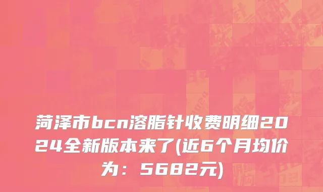 菏泽市bcn溶脂针收费明细2024全新版本来了(近6个月均价为：5682元)