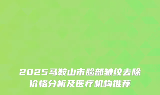 2025马鞍山市脸部皱纹去除价格分析及医疗机构推荐