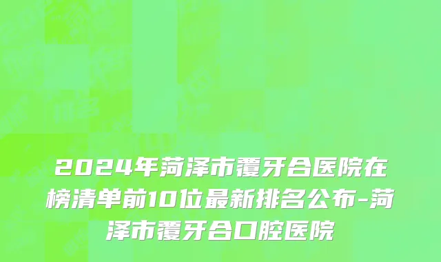 2024年菏泽市覆牙合医院在榜清单前10位最新排名公布-菏泽市覆牙合口腔医院