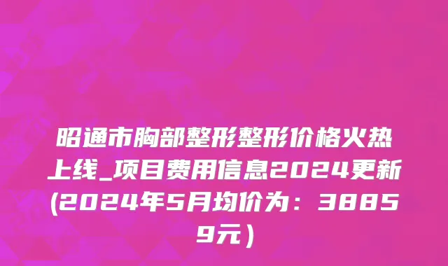 昭通市胸部整形整形价格火热上线_项目费用信息2024更新(2024年5月均价为：38859元）