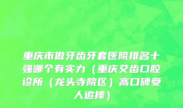 重庆市做牙齿牙套医院排名十强哪个有实力（重庆艾齿口腔诊所（龙头寺院区）高口碑受人追捧）
