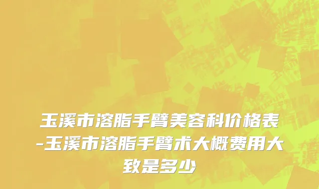 玉溪市溶脂手臂美容科价格表-玉溪市溶脂手臂术大概费用大致是多少
