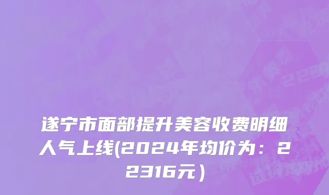 遂宁市面部提升美容收费明细人气上线(2024年均价为：22316元）