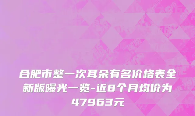 合肥市整一次耳朵有名价格表全新版曝光一览-近8个月均价为47963元