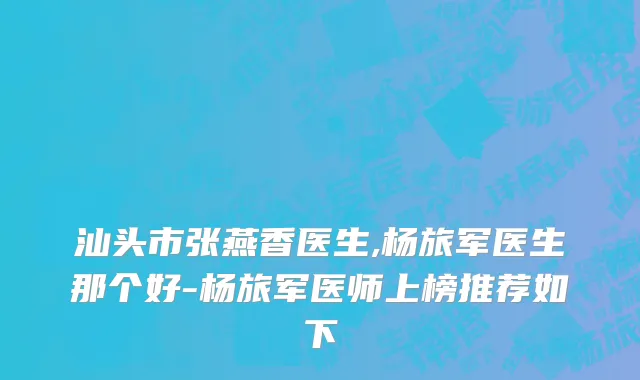 汕头市张燕香医生,杨旅军医生那个好-杨旅军医师上榜推荐如下