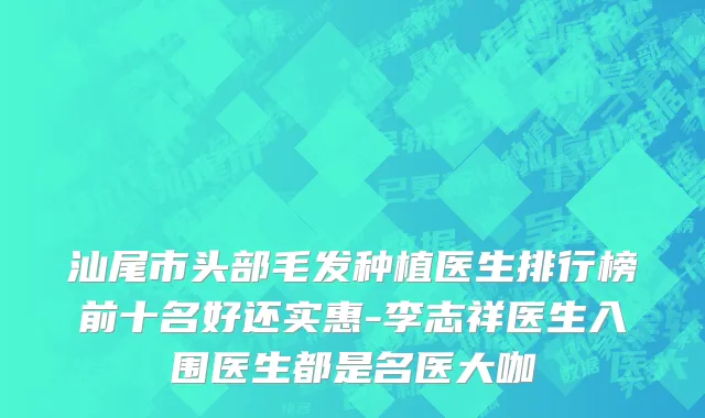 汕尾市头部毛发种植医生排行榜前十名好还实惠-李志祥医生入围医生都是名医大咖