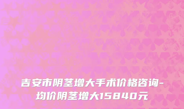 吉安市阴茎增大手术价格咨询-均价阴茎增大15840元