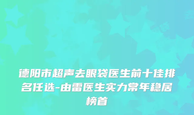 德阳市超声去眼袋医生前十佳排名任选-由雷医生实力常年稳居榜首