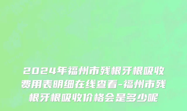 2024年福州市残根牙根吸收费用表明细在线查看-福州市残根牙根吸收价格会是多少呢