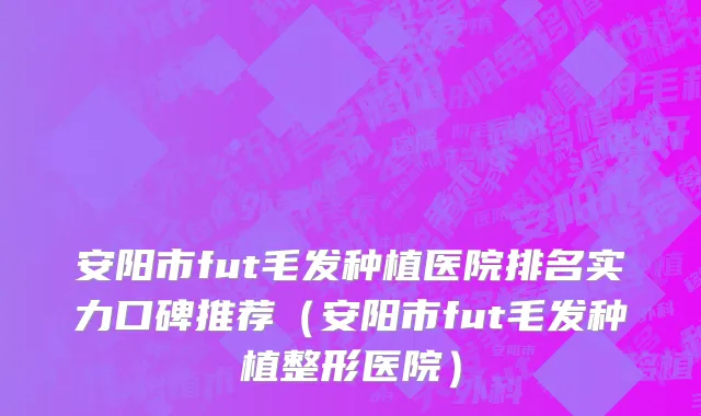 安阳市fut毛发种植医院排名实力口碑推荐（安阳市fut毛发种植整形医院）
