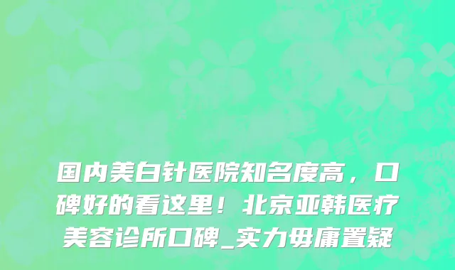 国内美白针医院知名度高,口碑好的看这里!北京亚韩医疗美容诊所口碑_实力毋庸置疑
