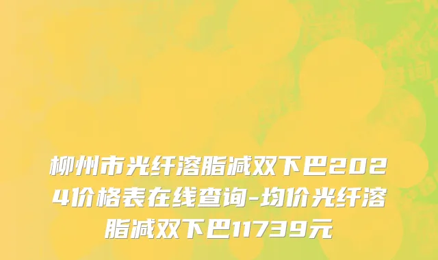 柳州市光纤溶脂减双下巴2024价格表在线查询-均价光纤溶脂减双下巴11739元