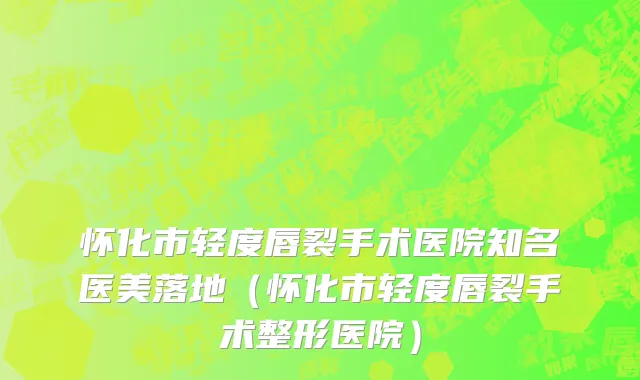 怀化市轻度唇裂手术医院知名医美落地（怀化市轻度唇裂手术整形医院）
