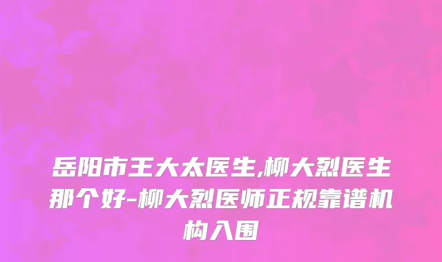 岳阳市王大太医生,柳大烈医生那个好-柳大烈医师正规靠谱机构入围