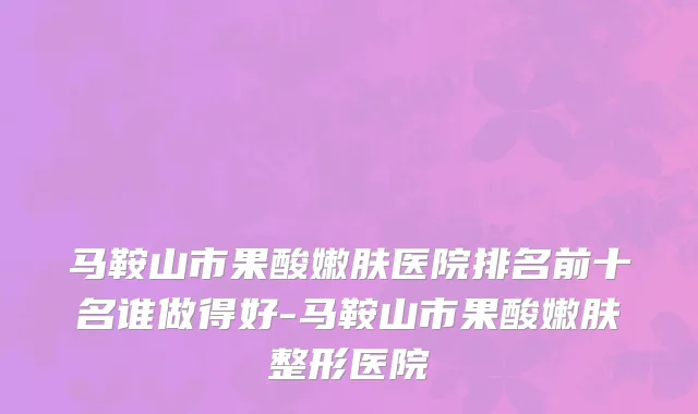马鞍山市果酸嫩肤医院排名前十名谁做得好-马鞍山市果酸嫩肤整形医院