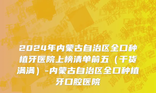 2024年内蒙古自治区全口种植牙医院上榜清单前五（干货满满）-内蒙古自治区全口种植牙口腔医院