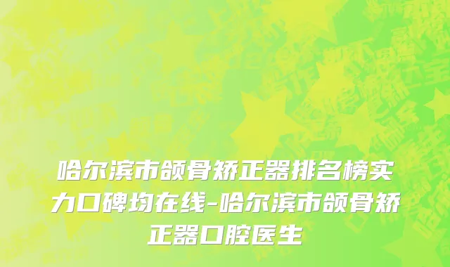 哈尔滨市颌骨矫正器排名榜实力口碑均在线-哈尔滨市颌骨矫正器口腔医生