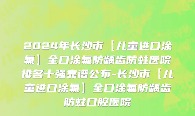 2024年长沙市【儿童进口涂氟】全口涂氟防龋齿防蛀医院排名十强靠谱公布-长沙市【儿童进口涂氟】全口涂氟防龋齿防蛀口腔医院
