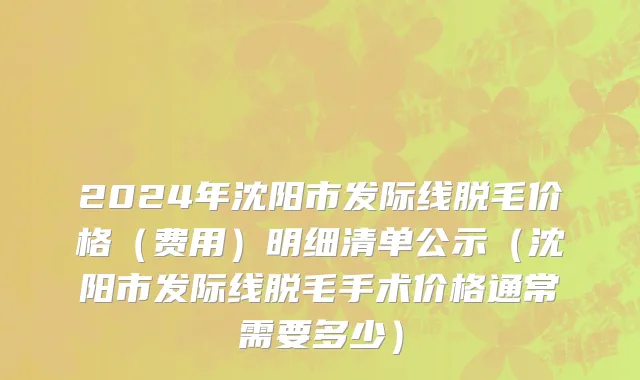 2024年沈阳市发际线脱毛价格（费用）明细清单公示（沈阳市发际线脱毛手术价格通常需要多少）