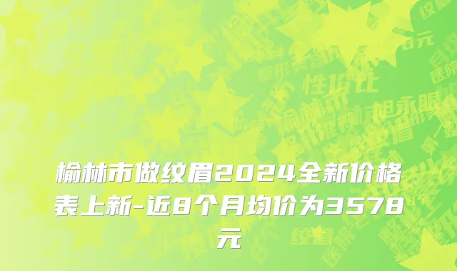 榆林市做纹眉2024全新价格表上新-近8个月均价为3578元