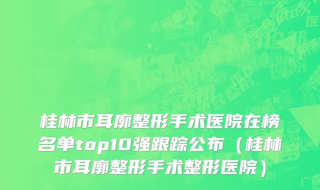 桂林市耳廓整形手术医院在榜名单top10强跟踪公布（桂林市耳廓整形手术整形医院）