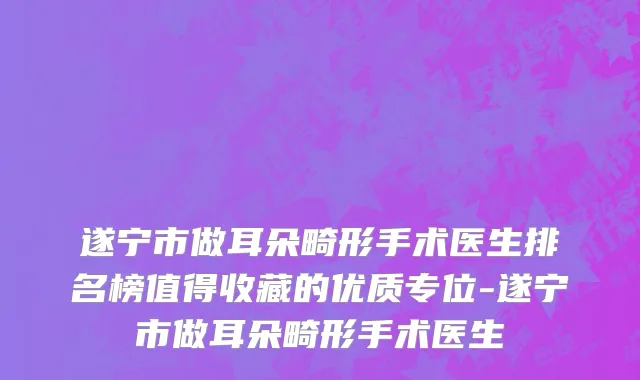 遂宁市做耳朵畸形手术医生排名榜值得收藏的优质专位-遂宁市做耳朵畸形手术医生