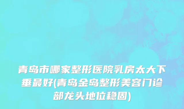 青岛市哪家整形医院乳房太大下垂最好(青岛金岛整形美容门诊部龙头地位稳固)