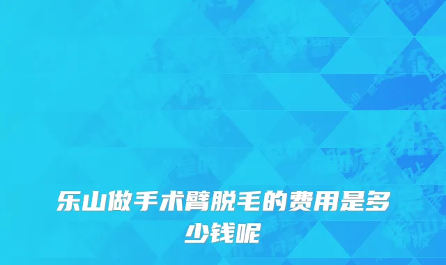 乐山做手术臂脱毛的费用是多少钱呢