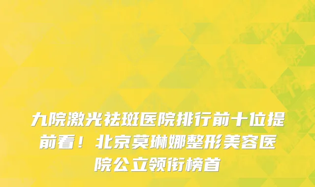 九院激光祛斑医院排行前十位提前看！北京莫琳娜整形美容医院公立领衔榜首