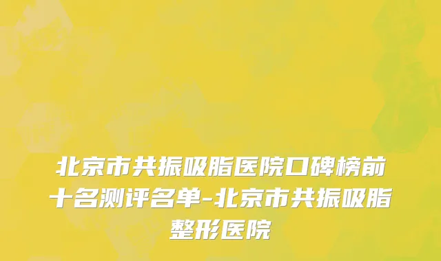 北京市共振吸脂医院口碑榜前十名测评名单-北京市共振吸脂整形医院