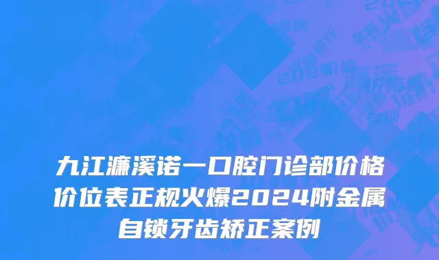 九江濂溪诺一口腔门诊部价格价位表正规火爆2024附金属自锁牙齿矫正案例