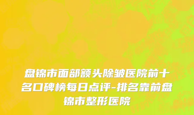 盘锦市面部额头除皱医院前十名口碑榜每日点评-排名靠前盘锦市整形医院