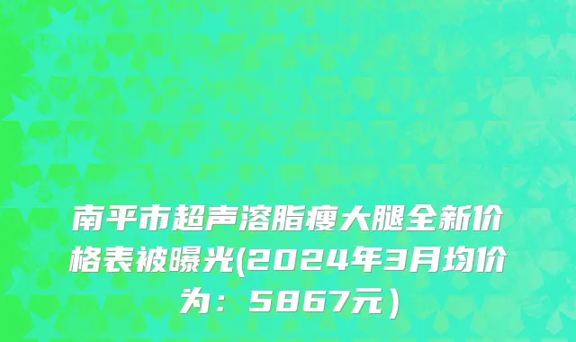 南平市超声溶脂瘦大腿全新价格表被曝光(2024年3月均价为：5867元）