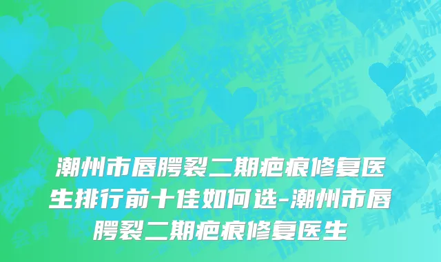 潮州市唇腭裂二期疤痕修复医生排行前十佳如何选-潮州市唇腭裂二期疤痕修复医生