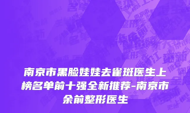 南京市黑脸娃娃去雀斑医生上榜名单前十强全新推荐-南京市余前整形医生